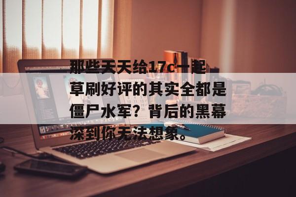 那些天天给17c一起草刷好评的其实全都是僵尸水军？背后的黑幕深到你无法想象。