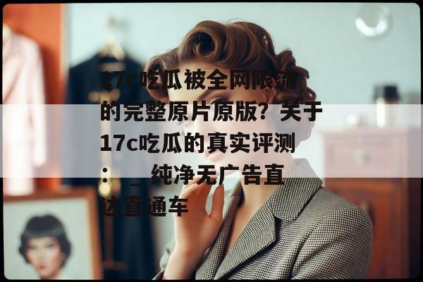 17c吃瓜被全网限流的完整原片原版？关于17c吃瓜的真实评测： _ 纯净无广告直达直通车