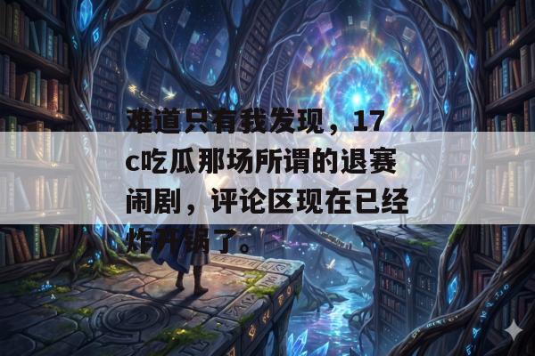 难道只有我发现，17c吃瓜那场所谓的退赛闹剧，评论区现在已经炸开锅了。