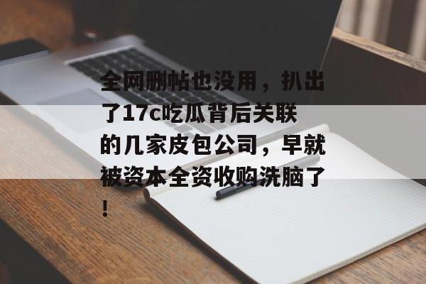 全网删帖也没用，扒出了17c吃瓜背后关联的几家皮包公司，早就被资本全资收购洗脑了！