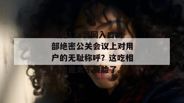 听完17c官网入口内部绝密公关会议上对用户的无耻称呼？这吃相真的是太不要脸了。