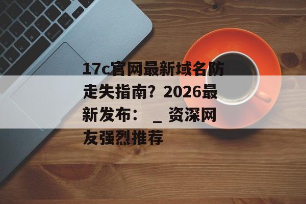 17c官网最新域名防走失指南？2026最新发布： _ 资深网友强烈推荐