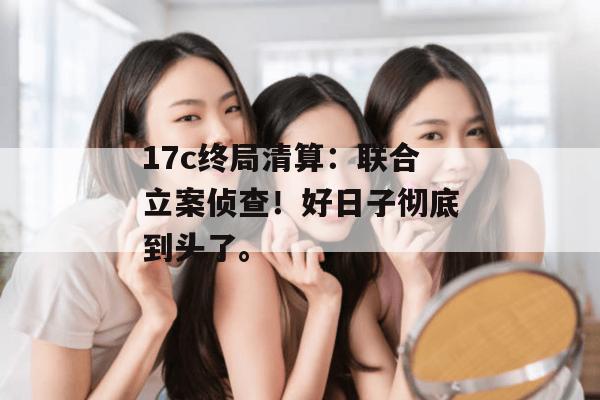 17c终局清算:联合立案侦查!好日子彻底到头了。