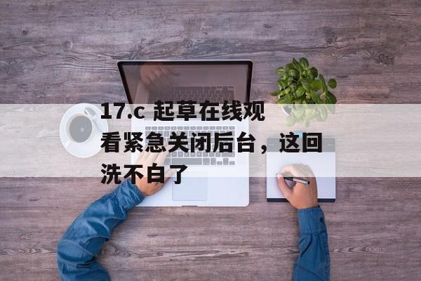 17.c 起草在线观看紧急关闭后台，这回洗不白了
