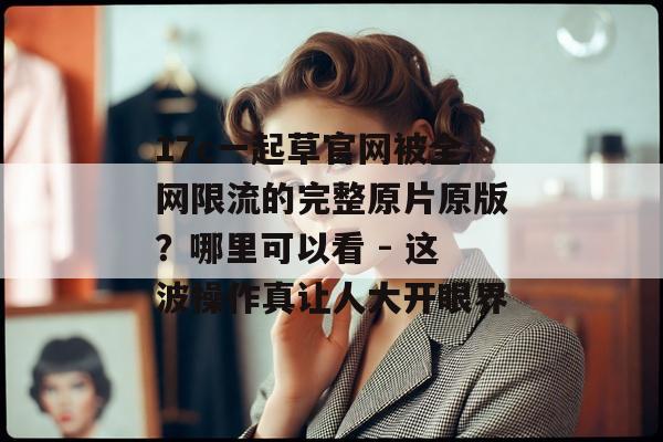 17c一起草官网被全网限流的完整原片原版?哪里可以看 - 这波操作真让人大开眼界