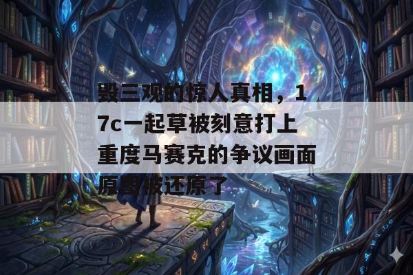 毁三观的惊人真相，17c一起草被刻意打上重度马赛克的争议画面原图被还原了