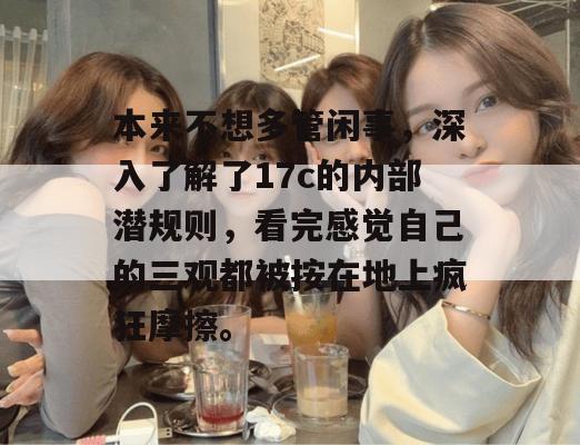 本来不想多管闲事，深入了解了17c的内部潜规则，看完感觉自己的三观都被按在地上疯狂摩擦。