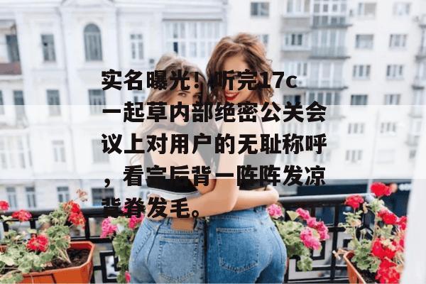 实名曝光！听完17c一起草内部绝密公关会议上对用户的无耻称呼，看完后背一阵阵发凉背脊发毛。