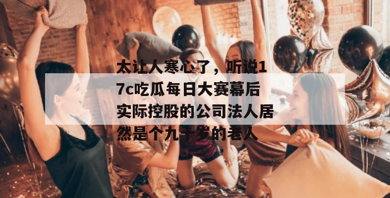 太让人寒心了，听说17c吃瓜每日大赛幕后实际控股的公司法人居然是个九十岁的老人